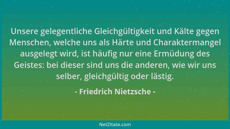 Friedrich Nietzsche - Unsere gelegentliche Gleichgültigkeit und Kälte gegen Menschen, welche uns als Härte und Charakterman...