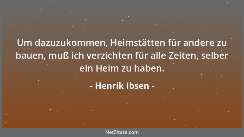 Henrik Ibsen - Um dazuzukommen, Heimstätten für andere zu bauen, muß ich verzichten für alle Zeiten, selber ein Heim zu hab...
