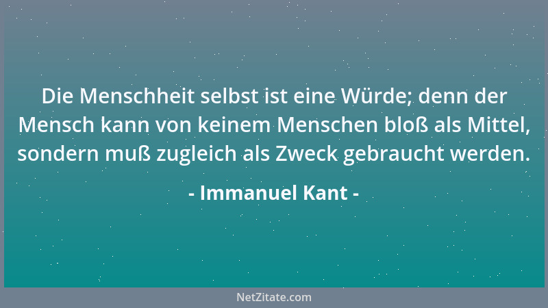 Immanuel Kant - Die Menschheit selbst ist eine Würde; denn der Mensch kann von keinem Menschen bloß als Mittel, sondern muß...