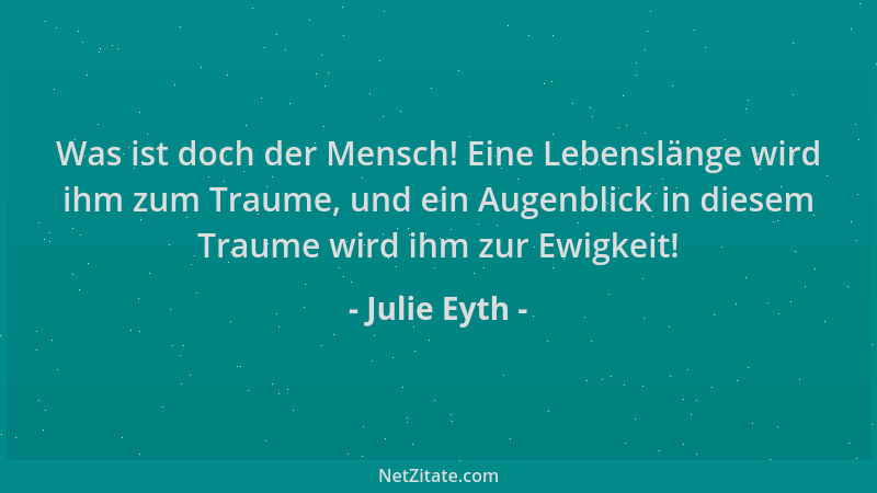 Julie Eyth - Was ist doch der Mensch! Eine Lebenslänge wird ihm zum Traume, und ein Augenblick in diesem Traume wird ihm zu...