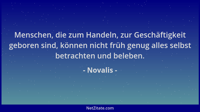 Novalis - Menschen, die zum Handeln, zur Geschäftigkeit geboren sind, können nicht früh genug alles selbst betrachten und b...
