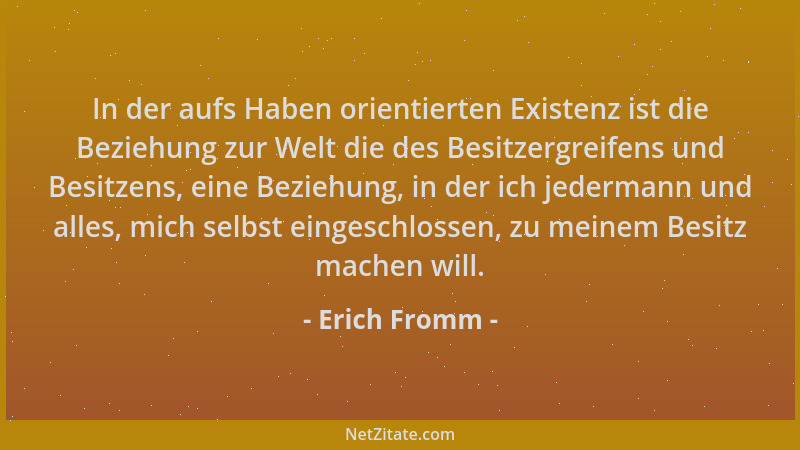 Erich Fromm - In der aufs Haben orientierten Existenz ist die Beziehung zur Welt die des Besitzergreifens und Besitzens, ei...