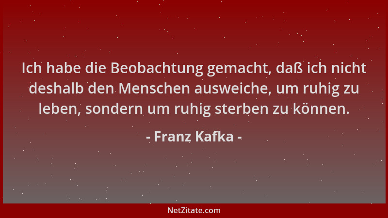 Franz Kafka - Ich habe die Beobachtung gemacht, daß ich nicht deshalb den Menschen ausweiche, um ruhig zu leben, sondern um...