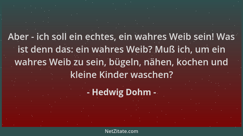 Hedwig Dohm - Aber - ich soll ein echtes, ein wahres Weib sein! Was ist denn das: ein wahres Weib? Muß ich, um ein wahres W...
