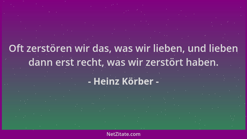 Heinz Körber - Oft zerstören wir das, was wir lieben, und lieben dann erst recht, was wir zerstört haben....