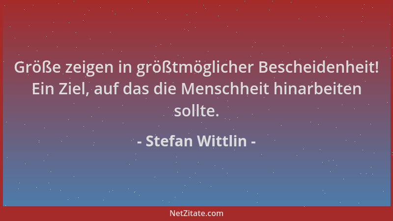 Stefan Wittlin - Größe zeigen in größtmöglicher Bescheidenheit! Ein Ziel, auf das die Menschheit hinarbeiten sollte....