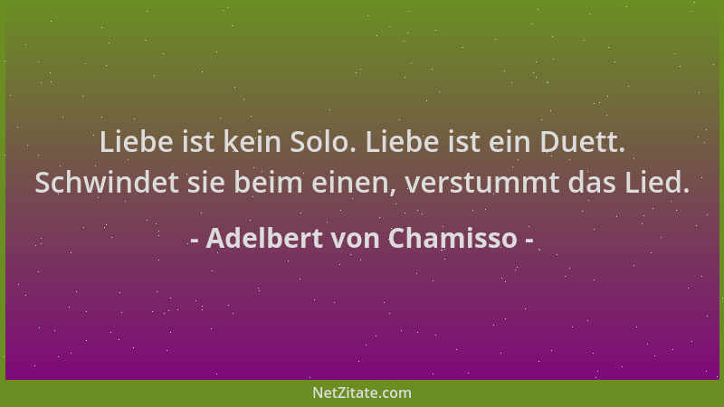 Adelbert von Chamisso - Liebe ist kein Solo. Liebe ist ein Duett. Schwindet sie beim einen, verstummt das Lied....