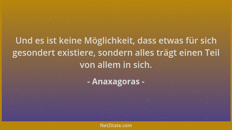 Anaxagoras - Und es ist keine Möglichkeit, dass etwas für sich gesondert existiere, sondern alles trägt einen Teil von alle...