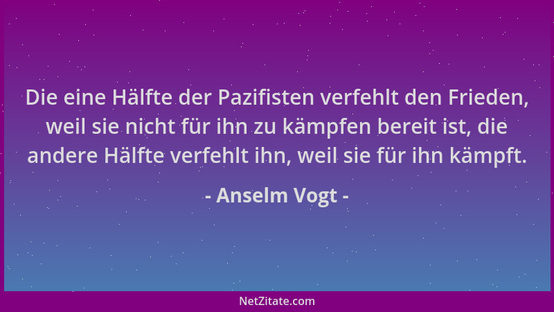 Anselm Vogt - Die eine Hälfte der Pazifisten verfehlt den Frieden, weil sie nicht für ihn zu kämpfen bereit ist, die andere...