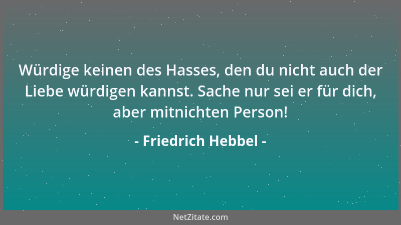 Friedrich Hebbel - Würdige keinen des Hasses, den du nicht auch der Liebe würdigen kannst. Sache nur sei er für dich, aber...
