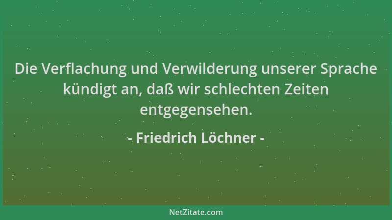 Friedrich Löchner - Die Verflachung und Verwilderung unserer Sprache kündigt an, daß wir schlechten Zeiten entgegensehen....