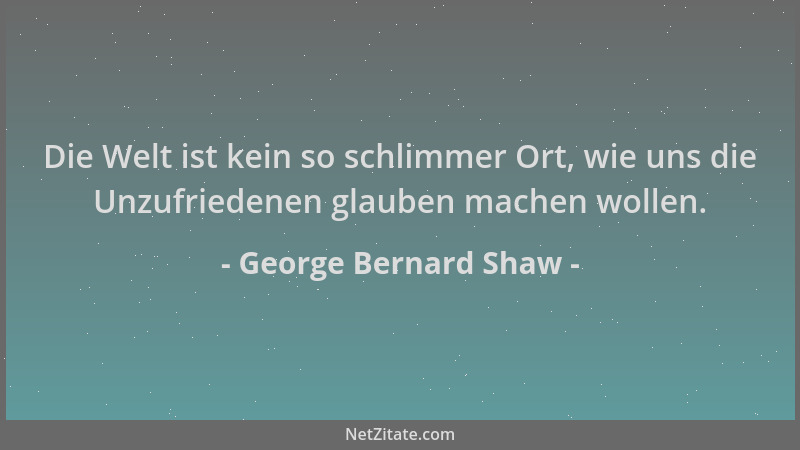 George Bernard Shaw - Die Welt ist kein so schlimmer Ort, wie uns die Unzufriedenen glauben machen wollen....