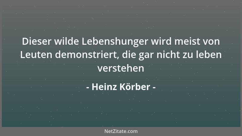 Heinz Körber - Dieser wilde Lebenshunger wird meist von Leuten demonstriert, die gar nicht zu leben verstehen...