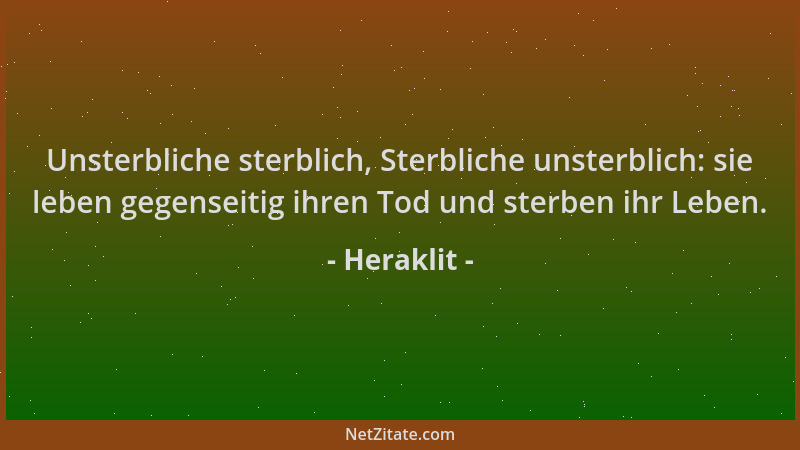 Heraklit - Unsterbliche sterblich, Sterbliche unsterblich: sie leben gegenseitig ihren Tod und sterben ihr Leben....