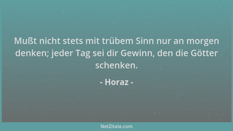 Horaz - Mußt nicht stets mit trübem Sinn nur an morgen denken; jeder Tag sei dir Gewinn, den die Götter schenken....