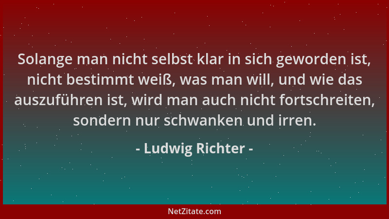 Ludwig Richter - Solange man nicht selbst klar in sich geworden ist, nicht bestimmt weiß, was man will, und wie das auszufü...