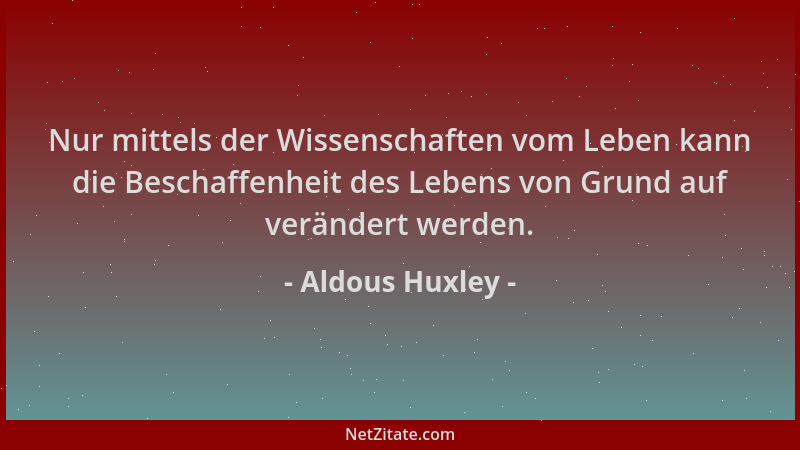 Aldous Huxley - Nur mittels der Wissenschaften vom Leben kann die Beschaffenheit des Lebens von Grund auf verändert werden....