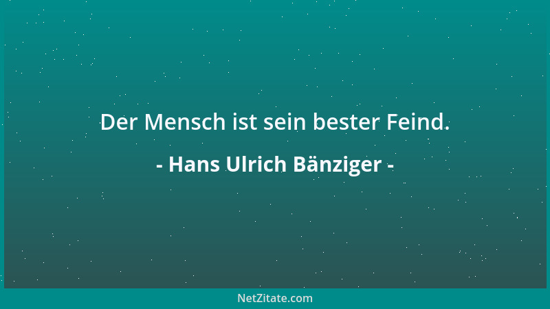 Hans Ulrich Bänziger - Der Mensch ist sein bester Feind....