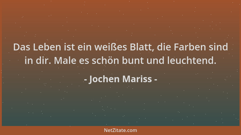 Jochen Mariss - Das Leben ist ein weißes Blatt, die Farben sind in dir. Male es schön bunt und leuchtend....