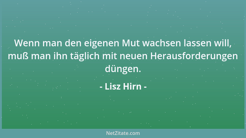 Lisz Hirn - Wenn man den eigenen Mut wachsen lassen will, muß man ihn täglich mit neuen Herausforderungen düngen....