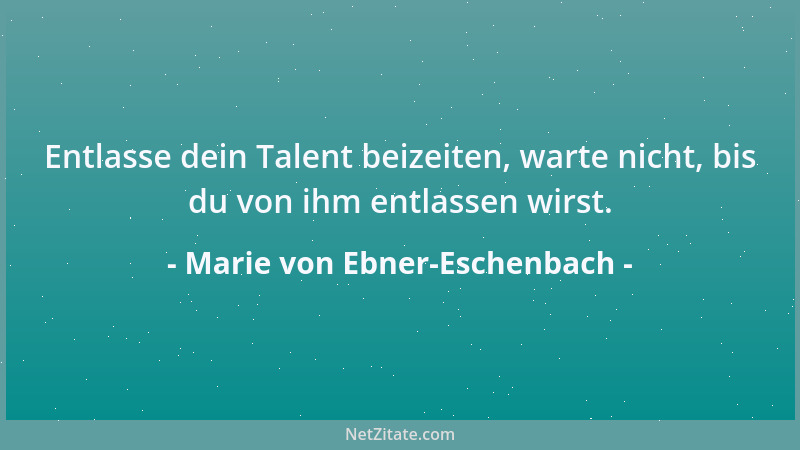 Marie von Ebner-Eschenbach - Entlasse dein Talent beizeiten, warte nicht, bis du von ihm entlassen wirst....