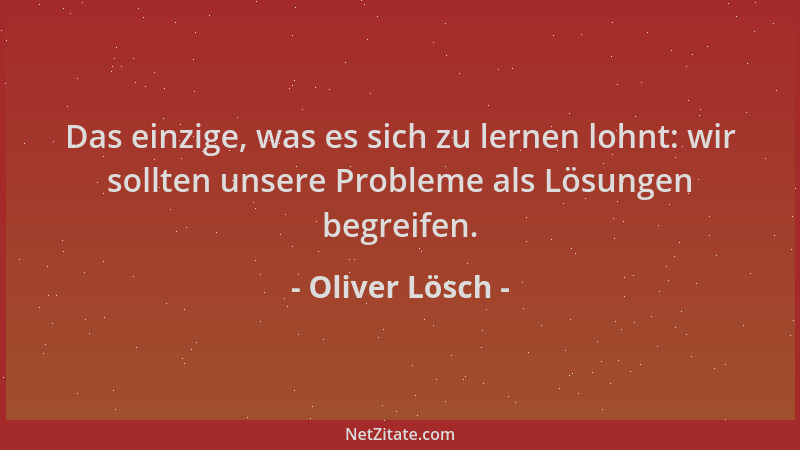 Oliver Lösch - Das einzige, was es sich zu lernen lohnt: wir sollten unsere Probleme als Lösungen begreifen....