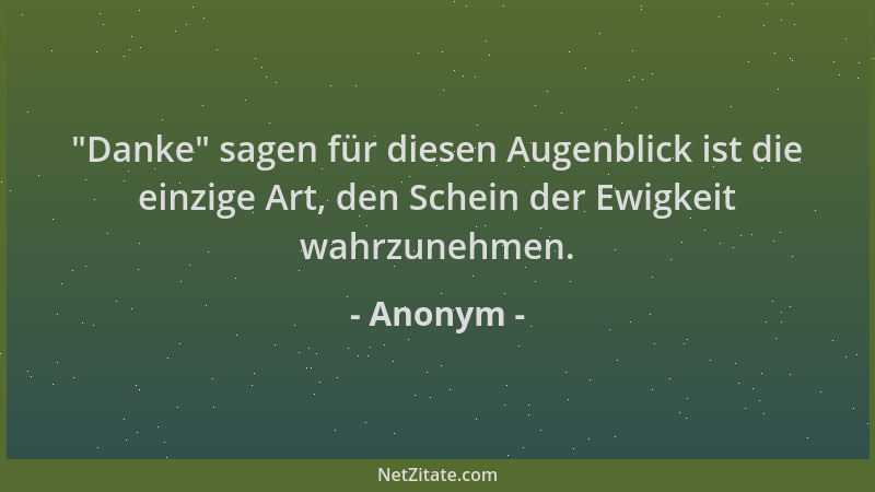Anonym -  "Danke " sagen für diesen Augenblick ist die einzige Art, den Schein der Ewigkeit wahrzunehmen....