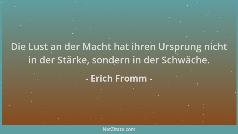 Erich Fromm - Die Lust an der Macht hat ihren Ursprung nicht in der Stärke, sondern in der Schwäche....