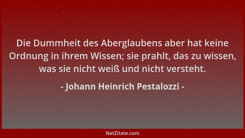 Johann Heinrich Pestalozzi - Die Dummheit des Aberglaubens aber hat keine Ordnung in ihrem Wissen; sie prahlt, das zu wisse...