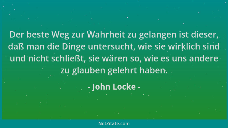 John Locke - Der beste Weg zur Wahrheit zu gelangen ist dieser, daß man die Dinge untersucht, wie sie wirklich sind und nic...