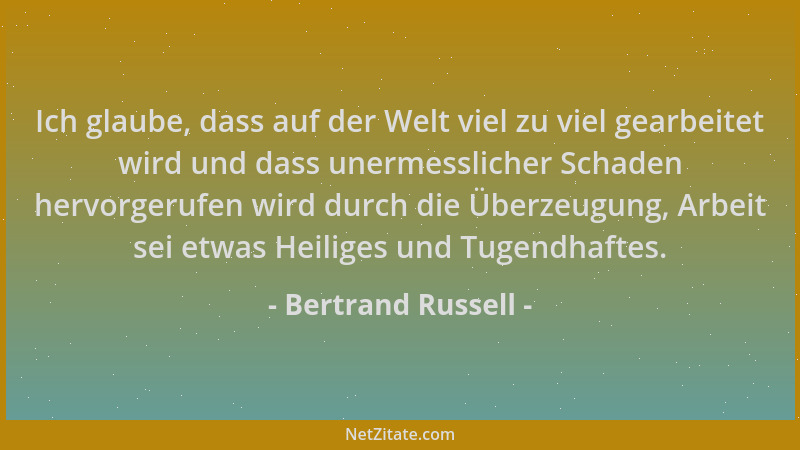 Bertrand Russell - Ich glaube, dass auf der Welt viel zu viel gearbeitet wird und dass unermesslicher Schaden hervorgerufen...
