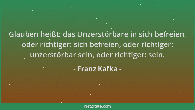 Franz Kafka - Glauben heißt: das Unzerstörbare in sich befreien, oder richtiger: sich befreien, oder richtiger: unzerstörba...