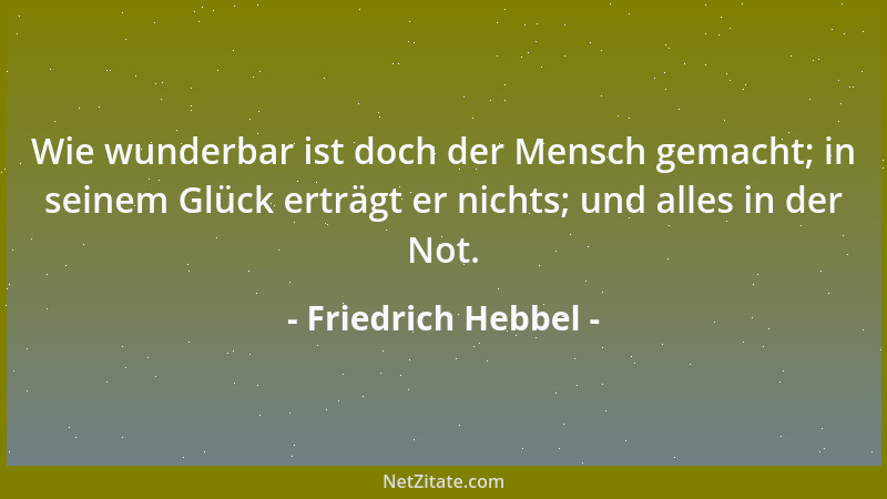 Friedrich Hebbel - Wie wunderbar ist doch der Mensch gemacht; in seinem Glück erträgt er nichts; und alles in der Not....