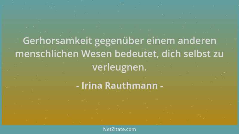 Irina Rauthmann - Gerhorsamkeit gegenüber einem anderen menschlichen Wesen bedeutet, dich selbst zu verleugnen....