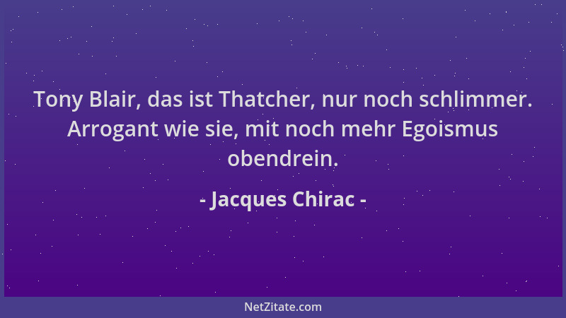 Jacques Chirac - Tony Blair, das ist Thatcher, nur noch schlimmer. Arrogant wie sie, mit noch mehr Egoismus obendrein....