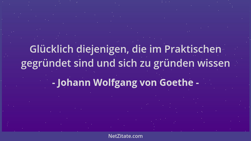 Johann Wolfgang von Goethe - Glücklich diejenigen, die im Praktischen gegründet sind und sich zu gründen wissen...