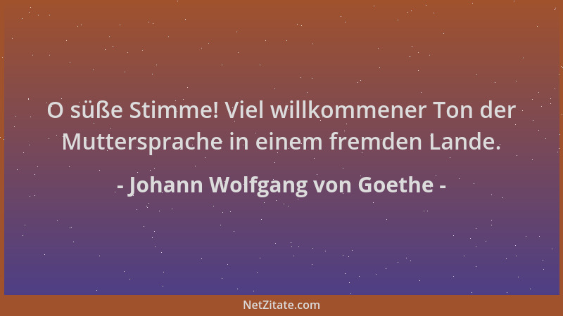 Johann Wolfgang von Goethe - O süße Stimme! Viel willkommener Ton der Muttersprache in einem fremden Lande....