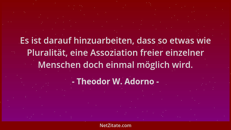 Theodor W. Adorno - Es ist darauf hinzuarbeiten, dass so etwas wie Pluralität, eine Assoziation freier einzelner Menschen d...