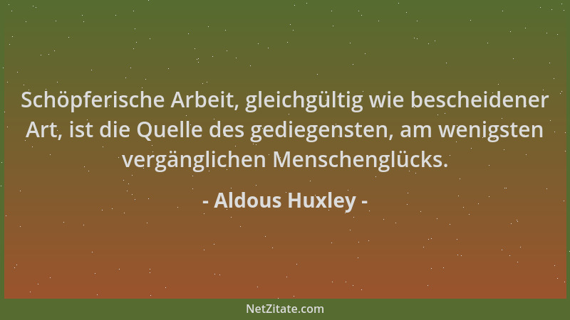 Aldous Huxley - Schöpferische Arbeit, gleichgültig wie bescheidener Art, ist die Quelle des gediegensten, am wenigsten verg...