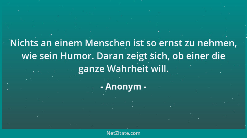 Anonym - Nichts an einem Menschen ist so ernst zu nehmen, wie sein Humor. Daran zeigt sich, ob einer die ganze Wahrheit wil...
