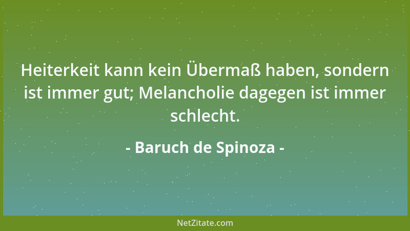 Baruch de Spinoza - Heiterkeit kann kein Übermaß haben, sondern ist immer gut; Melancholie dagegen ist immer schlecht....