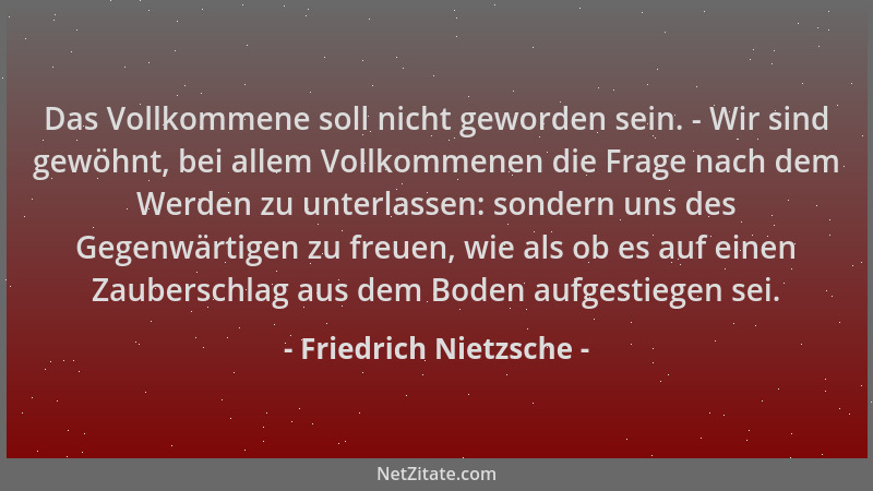 Friedrich Nietzsche - Das Vollkommene soll nicht geworden sein. - Wir sind gewöhnt, bei allem Vollkommenen die Frage nach d...