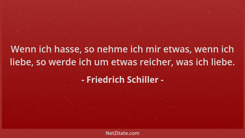 Friedrich Schiller - Wenn ich hasse, so nehme ich mir etwas, wenn ich liebe, so werde ich um etwas reicher, was ich liebe....