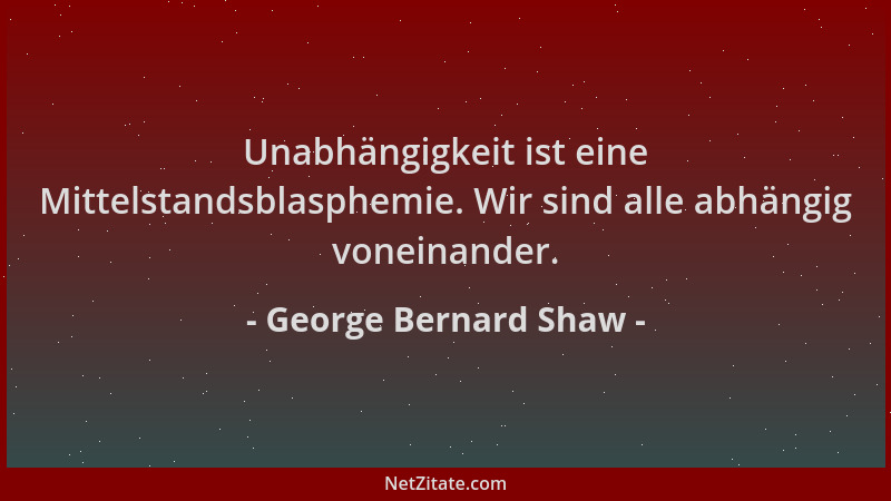 George Bernard Shaw - Unabhängigkeit ist eine Mittelstandsblasphemie. Wir sind alle abhängig voneinander....
