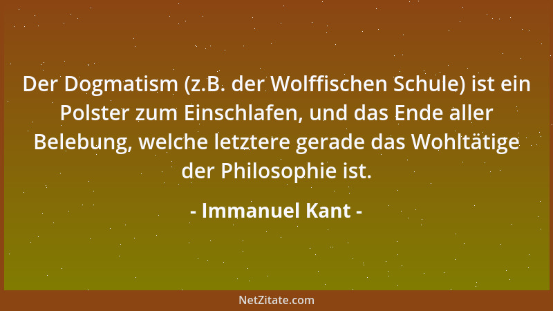 Immanuel Kant - Der Dogmatism (z.B. der Wolffischen Schule) ist ein Polster zum Einschlafen, und das Ende aller Belebung, w...