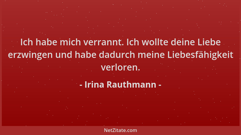 Irina Rauthmann - Ich habe mich verrannt. Ich wollte deine Liebe erzwingen und habe dadurch meine Liebesfähigkeit verloren....