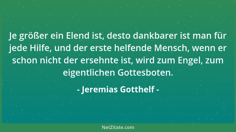 Jeremias Gotthelf - Je größer ein Elend ist, desto dankbarer ist man für jede Hilfe, und der erste helfende Mensch, wenn er...