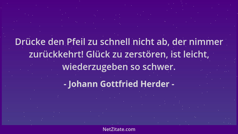Johann Gottfried Herder - Drücke den Pfeil zu schnell nicht ab, der nimmer zurückkehrt! Glück zu zerstören, ist leicht, wie...