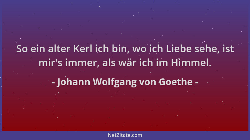 Johann Wolfgang von Goethe - So ein alter Kerl ich bin, wo ich Liebe sehe, ist mir 's immer, als wär ich im Himmel....