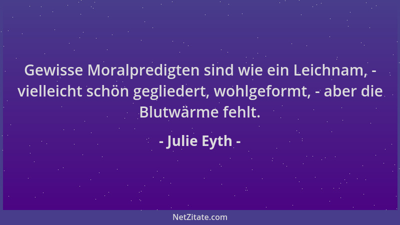 Julie Eyth - Gewisse Moralpredigten sind wie ein Leichnam, - vielleicht schön gegliedert, wohlgeformt, - aber die Blutwärme...